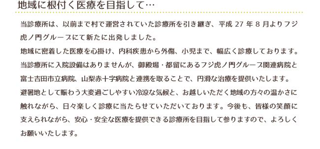 地域に根付く医療を目指して・・・
当診療所は、以前まで村で運営されていた診療所を引き継ぎ、平成27年8月よりフジ虎ノ門グループにて新たに出発しました。
地域に密着した医療を心掛け、内科疾患から外傷、小児まで、幅広く診療しております。当診療所に入院設備はありませんが、御殿場・都留にあるフジ虎ノ門グループ関連病院と富士吉田市立病院、山梨赤十字病院と連携を取ることで、円滑な治療を提供いたします。
避暑地として賑わう大変過ごしやすい冷涼な気候と、お越しいただく地域の方々の温かさに触れながら、日々楽しく診療に当たらせていただいております。今後も、皆様の笑顔に支えられながら、安心・安全な医療を提供できる診療所を目指して参りますので、よろしくお願いいたします。
